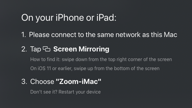 On your iPhone or iPad: 1. Please connect to the same network as this Mac. 2. Tap Screen Mirroring. (How to find it: swipe down from the top right corner of the screen. On iOS11 or earlier, swipe up from the bottom of the screen.) 3. Choose 