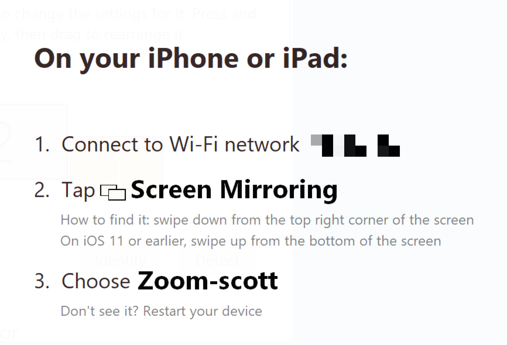 Instructions: On your iPhone or iPad: 1. Connect to Wi-Fi network. 2 Tap Screen Mirroring. (How to find it: swipe down from the top right corner of the screen. On iOS11 or earlier, swipe up from the bottom of the screen.)3. Choose Zoom-scott. (Don't see it? Restart your Device.)