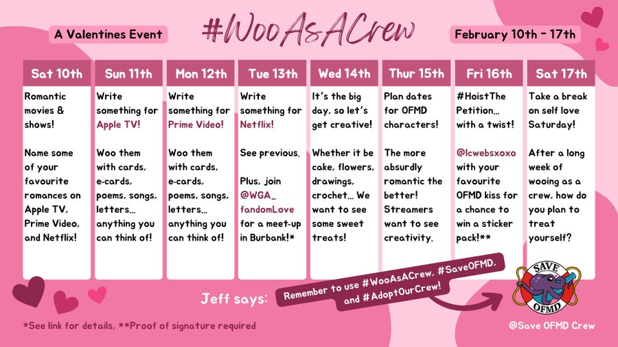 Calendar for Feb 10–17: WooAsACrew, A Valentines Event   Sat 10: Romantic movies & shows! Name some of your favourite romances on Apple TV, Prime Video & Netflix!  Sun 11: Write something for Apple TV! Woo them with cards, e-cards, poems, songs, letters, anything you can think of!   Mon 12: Write something for Prime Video! See previous.   Tue 13: Write something for Netflix! See previous. Plus, join @WGA_fandomLove for a meet-up in Burbank (see link for details)!   Wed 14: It's the big day, so let's get creative! Whether it be cake, flowers, drawings, crochet... We want to see some sweet treats!   Thur 15: Plan dates for O.F.M.D. characters! The more absurdly romantic the better! Streamers want to see creativity.   Fri 16: HoistThePetition, with a twist! @/lcwebsxoxo with your favorite O.F.M.D. kiss for a chance to win a sticker pack (proof of signature required)!   Sat 17: Take a break for self love! After a long week of wooing as a crew, how do you plan to treat yourself?   Jeff says: Remember to use #WooAsACrew, #SaveOFMD, #AdoptOurCrew