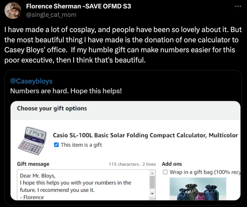 Twitter used Florence Sherman - SaveOFMD S3 @single_cat_mom Text: I have made a lot of cosplay, and people have been so lovely about it. But the most beautiful thing I have made is the donation of one calculator to Casey Bloys' office. If my humble gift can make numbers easier for this poor executive, then I think that's beautiful. Picture Description: Amazon Receipt Screenshot displaying a calculator. Picture Text: @CaseyBloys Numbers are hard. Hope This Helps!