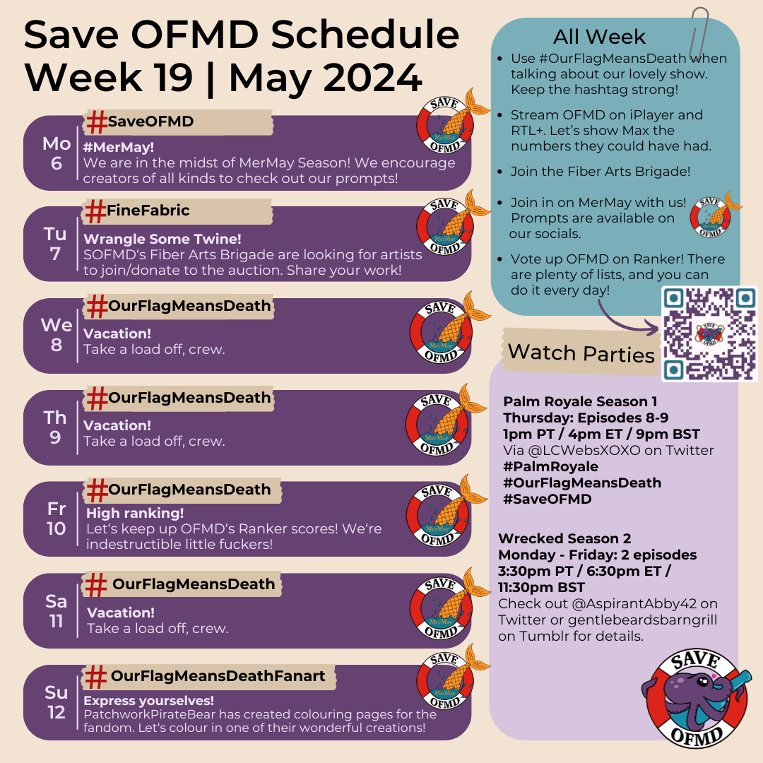 Long description:  Graphic titled ‘SaveOFMD Schedule Week 19 May 2024. It features 7 rounded boxes, one for each day, on the left and two bigger rounded boxes on the right. The Save OFMD Crew logo is in the bottom right hand corner. The 7 smaller boxes on the left contain information for each day: Monday May 6: ‘# Save OFMD: # MerMay! We are in the midst of MerMay Season! We encourage creators of all kinds to check out our prompts!’ Tuesday May 7: '# Fine Fabric: Wra﻿ngle some twine! SOFMD’s Fiber Arts Brigade are looking for artists to join/donate to the auction. Share your work!' Wednesday May 8 and Thursday May 9: ‘# Our Flag Means Death. Vacation! Take a load off, crew.’ Friday May 10: ‘# Our Flag Means Death: High Ranking! Let’s keep up OFMD’s Ranker scores! We’re indestructible little fuckers!’ Saturday May 11: ‘# Our Flag Means Death. Vacation! Take a load off, crew.’ Sunday May 12: '# Our Flag Means Death Fanart: Express yourselves! Patchwork Pirate Bear has created colouring pages for the fandom. Let‘s colour in one of their wonderful creations!' Each day includes the SaveOFMD MerMay sticker.  The first of the bigger boxes on the right holds the following information: 'All week: Use # Our Flag Means Death when talking about our lovely show. Stream OFMD on iPlayer and RTL+. Let’s show Max the numbers they could have had. Join the Fiber Arts Brigade! Vote up OFMD on Ranker. There are plenty of lists, and you can do it every day!’ There is an arrow to a QR Code for Ranker. Below that, the second of the bigger boxes contains information for this week's watch parties: ‘Palm Royale’ Season 1. Thursday Episodes 8-9. 1pm PT / 4 pm ET / 9pm BST. Via @LCWebsXOXO on Twitter. # Palm Royale # Our Flag Means Death # Save OFMD. Wrecked Season 2. Monday - Friday: 2 Episodes. 3:30pm PT / 6:30pm ET / 11:30 pm BST. Check out @ aspirantabby42 on Twitter or gentlebeardsbarngrill on Tumblr for details.’ 