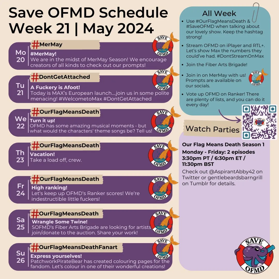 Long description:  Graphic titled ‘SaveOFMD Schedule Week 21 May 2024. It features 7 rounded boxes, one for each day, on the left and two bigger rounded boxes on the right. The Save OFMD Crew logo is in the bottom right hand corner. The 7 smaller boxes on the left contain information for each day: Monday May 20: ‘# Save OFMD: # MerMay! We are in the midst of MerMay Season! We encourage creators of all kinds to check out our prompts!’ Tuesday May 21: '# Dont Get Attached: A Fuckery is Afoot! Today is MAX’s European launch....join us in some polite menacing! # Welcome to Max # Dont Get Attached!' Wednesday May 22: ‘# Our Flag Means Death:  Turn it up! OFMD ﻿has some amazing musical moments - but what would the characters‘ theme songs be? Tell us!’ Thursday May 23: '# Our Flag Means Death: Vacation! Take a load off, crew.’ Friday May 24: ‘# Our Flag Means Death: High Ranking! Let’s keep up OFMD’s Ranker scores! We’re indestructible little fuckers!’ Saturday May 25: ‘# Our Flag Means Death. Wrangle Some Twine! SOFMD‘s F﻿iber Arts Brig﻿ade are looking for artists to join/donate to the auction. Share your work!’ Sunday May 26: '# Our Flag Means Death Fanart: Express yourselves! Patchwork Pirate Bear has created colouring pages for the fandom. Let‘s colour in one of their wonderful creations!' Each day includes the SaveOFMD MerMay sticker. The first of the bigger boxes on the right holds the following information: 'All week: Use # Our Flag Means Death when talking about our lovely show. Stream OFMD on iPlayer and RTL+. Let’s show Max the numbers they could have had. Join the Fiber Arts Brigade! Vote up OFMD on Ranker. There are plenty of lists, and you can do it every day!’ There is an arrow to a QR Code for Ranker. Below that, the second of the bigger boxes contains information for this week's watch parties: ‘Our Flag Means Death Season 1. Monday - Friday: 2 episodes. 3:30pm PT / 6:30pm ET / 11:30pm BST. Check out @ AspirantAbby42 on Twitter or gentlebeardsbarngrill on Tumblr for details.’