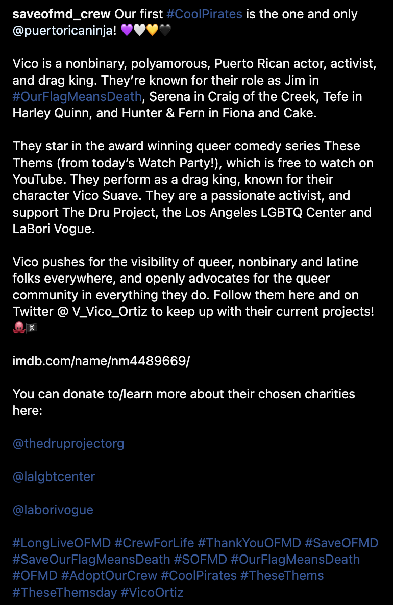 Our first #CoolPirates is the one and only @puertoricaninja! 💜🤍💛🖤  Vico is a nonbinary, polyamorous, Puerto Rican actor, activist, and drag king. They’re known for their role as Jim in #OurFlagMeansDeath, Serena in Craig of the Creek, Tefe in Harley Quinn, and Hunter & Fern in Fiona and Cake.  They star in the award winning queer comedy series These Thems (from today’s Watch Party!), which is free to watch on YouTube. They perform as a drag king, known for their character Vico Suave. They are a passionate activist, and support The Dru Project, the Los Angeles LGBTQ Center and LaBori Vogue.  Vico pushes for the visibility of queer, nonbinary and latine folks everywhere, and openly advocates for the queer community in everything they do. Follow them here and on Twitter @ V_Vico_Ortiz to keep up with their current projects! 🐙🏴‍☠️  imdb.com/name/nm4489669/  You can donate to/learn more about their chosen charities here:  @thedruprojectorg  @lalgbtcenter  @laborivogue  #LongLiveOFMD #CrewForLife #ThankYouOFMD #SaveOFMD #SaveOurFlagMeansDeath #SOFMD #OurFlagMeansDeath #OFMD #AdoptOurCrew #CoolPirates #TheseThems #TheseThemsday #VicoOrtiz