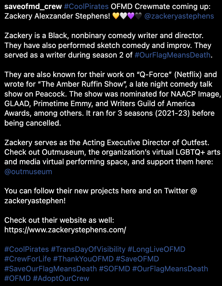 #CoolPirates OFMD Crewmate coming up: Zackery Alexzander Stephens! 💛🤍💜🖤 @zackeryastephens  Zackery is a Black, nonbinary comedy writer and director. They have also performed sketch comedy and improv. They served as a writer during season 2 of #OurFlagMeansDeath.  They are also known for their work on “Q-Force” (Netflix) and wrote for “The Amber Ruffin Show”, a late night comedy talk show on Peacock. The show was nominated for NAACP Image, GLAAD, Primetime Emmy, and Writers Guild of America Awards, among others. It ran for 3 seasons (2021-23) before being cancelled.  Zackery serves as the Acting Executive Director of Outfest. Check out Outmuseum, the organization’s virtual LGBTQ+ arts and media virtual performing space, and support them here: @outmuseum  You can follow their new projects here and on Twitter @ zackeryastephen!  Check out their website as well: https://www.zackerystephens.com/  #CoolPirates #TransDayOfVisibility #LongLiveOFMD #CrewForLife #ThankYouOFMD #SaveOFMD #SaveOurFlagMeansDeath #SOFMD #OurFlagMeansDeath #OFMD #AdoptOurCrew