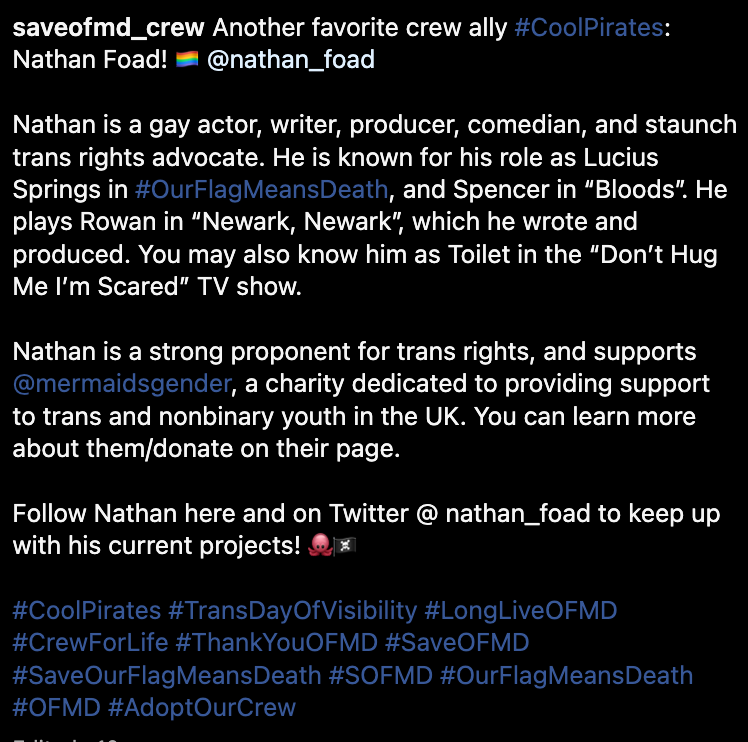 Another favorite crew ally #CoolPirates: Nathan Foad! 🏳️‍🌈 @nathan_foad  Nathan is a gay actor, writer, producer, comedian, and staunch trans rights advocate. He is known for his role as Lucius Springs in #OurFlagMeansDeath, and Spencer in “Bloods”. He plays Rowan in “Newark, Newark”, which he wrote and produced. You may also know him as Toilet in the “Don’t Hug Me I’m Scared” TV show.  Nathan is a strong proponent for trans rights, and supports @mermaidsgender, a charity dedicated to providing support to trans and nonbinary youth in the UK. You can learn more about them/donate on their page.  Follow Nathan here and on Twitter @ nathan_foad to keep up with his current projects! 🐙🏴‍☠️  #CoolPirates #TransDayOfVisibility #LongLiveOFMD #CrewForLife #ThankYouOFMD #SaveOFMD #SaveOurFlagMeansDeath #SOFMD #OurFlagMeansDeath #OFMD #AdoptOurCrew