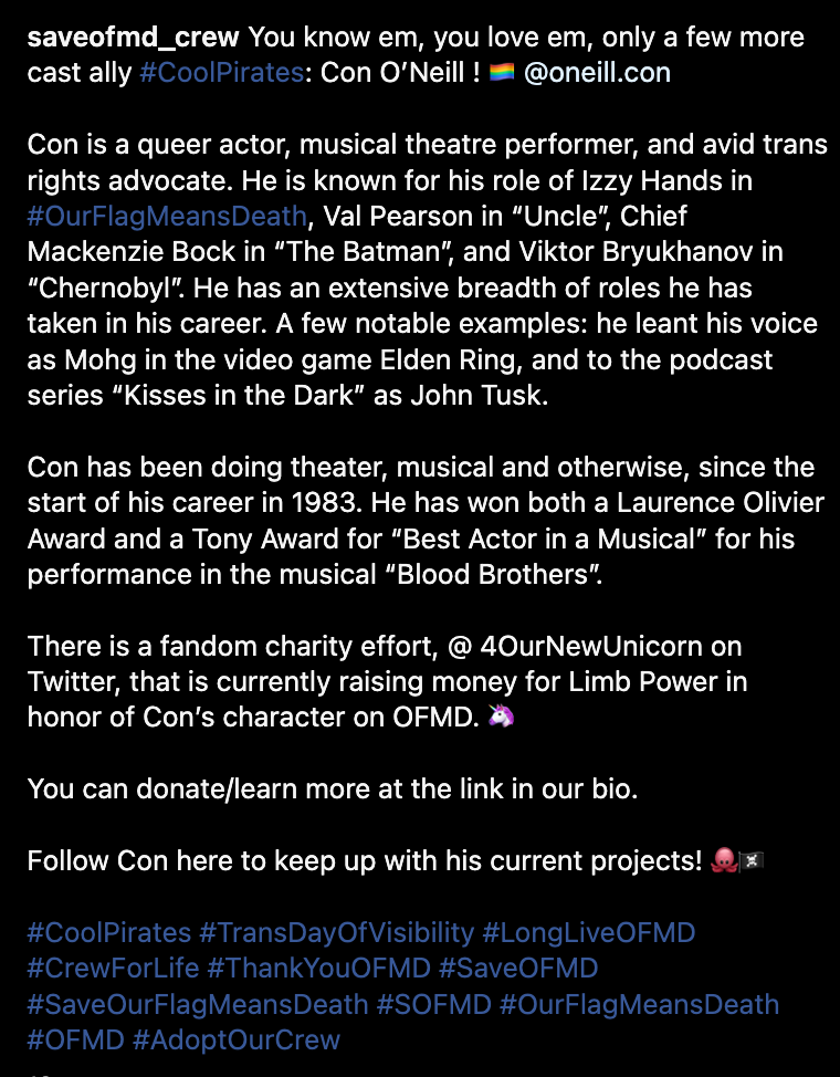 You know em, you love em, only a few more cast ally #CoolPirates: Con O’Neill ! 🏳️‍🌈 @oneill.con  Con is a queer actor, musical theatre performer, and avid trans rights advocate. He is known for his role of Izzy Hands in #OurFlagMeansDeath, Val Pearson in “Uncle”, Chief Mackenzie Bock in “The Batman”, and Viktor Bryukhanov in “Chernobyl”. He has an extensive breadth of roles he has taken in his career. A few notable examples: he leant his voice as Mohg in the video game Elden Ring, and to the podcast series “Kisses in the Dark” as John Tusk.  Con has been doing theater, musical and otherwise, since the start of his career in 1983. He has won both a Laurence Olivier Award and a Tony Award for “Best Actor in a Musical” for his performance in the musical “Blood Brothers”.  There is a fandom charity effort, @ 4OurNewUnicorn on Twitter, that is currently raising money for Limb Power in honor of Con’s character on OFMD. 🦄  You can donate/learn more at the link in our bio.  Follow Con here to keep up with his current projects! 🐙🏴‍☠️  #CoolPirates #TransDayOfVisibility #LongLiveOFMD #CrewForLife #ThankYouOFMD #SaveOFMD #SaveOurFlagMeansDeath #SOFMD #OurFlagMeansDeath #OFMD #AdoptOurCrew