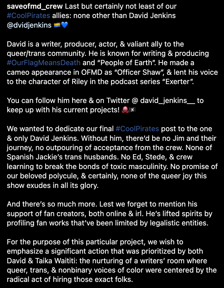 Last but certainly not least of our #CoolPirates allies: none other than David Jenkins @dvidjenkins 🏳️‍🌈💙  David is a writer, producer, actor, & valiant ally to the queer/trans community. He is known for writing & producing #OurFlagMeansDeath and “People of Earth”. He made a cameo appearance in OFMD as “Officer Shaw”, & lent his voice to the character of Riley in the podcast series “Exerter”.  You can follow him here & on Twitter @ david_jenkins__ to keep up with his current projects! 🐙🏴‍☠️  We wanted to dedicate our final #CoolPirates post to the one & only David Jenkins. Without him, there’d be no Jim and their journey, no outpouring of acceptance from the crew. None of Spanish Jackie’s trans husbands. No Ed, Stede, & crew learning to break the bonds of toxic masculinity. No promise of our beloved polycule, & certainly, none of the queer joy this show exudes in all its glory.  And there’s so much more. Lest we forget to mention his support of fan creators, both online & irl. He’s lifted spirits by profiling fan works that’ve been limited by legalistic entities.  For the purpose of this particular project, we wish to emphasize a significant action that was prioritized by both David & Taika Waititi: the nurturing of a writers’ room where queer, trans, & nonbinary voices of color were centered by the radical act of hiring those exact folks.  As we put together the #CoolPirates series, we noted how writers we profiled gained experience & credibility during their time on the show. They moved from assistants, to credited writers of episodes. They were able to develop connections that allowed them to support each other in further opportunities. This environment that embraces & encourages diverse talent to take the lead in storytelling is one of the foremost legacies of OFMD.  We’re confident David will continue to devote his career to serving the community. The networks forged & bonds created among the OFMD cast, crew, & fandom will be the catalyst for continued creative, queer projects.  Though the fandom speculates, we’re certain of one thing- he’s forever “Behind us”!  All of our love goes out to David: it can’t, and won’t disappear in an instant. 🐙💙