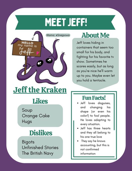 Info graphic about our mascot, Jeff the Kraken. At the top, there's a cartoon-style drawing of a purple octopus with big, round eyes. He's holding up a wooden sign that reads ’Hello, my name is Jeff.’ Text: Mama: @ Snejpowa. Likes: Soup, Orange Cake, Hugs. Dislikes: Bigots, Unfinished Stories, The British Navy. Jeff loves hiding in containers that seem too small for his body, and fighting for his favorite TV show. Sometimes he scares easily, but as long as you're nice he'll warm up to you. Maybe even let you hold a tentacle. Fun Facts! Jeff loves disguises, and changing his shape (or even his color!) to fool people. He loves adapting to every situation. Jeff has three hearts and they all belong to his one true love. They say he knows accounting, but this is not confirmed information.