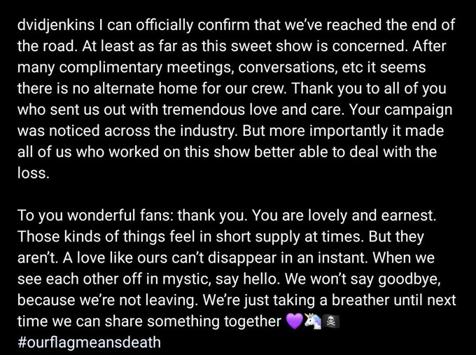 Tweet from David Jenkins, reads: ‘I can officially confirm that we've reached the end of the road. At least as far as this sweet show is concerned. After many complimentary meetings, conversations, etc it seems there is no alternate home for our crew. Thank you to all of you who sent us out with tremendous love and care. Your campaign was noticed across the industry. But more importantly it made all of us who worked on this show better able to deal with the loss. To you wonderful fans: thank you. You are lovely and earnest. Those kinds of things feel in short supply at times. But they aren't. A love like ours can't disappear in an instant. When we see each other off in mystic, say hello. We won't say goodbye, because we're not leaving. We're just taking a breather until next time we can share something together 💜🦄🏴‍☠️’ 