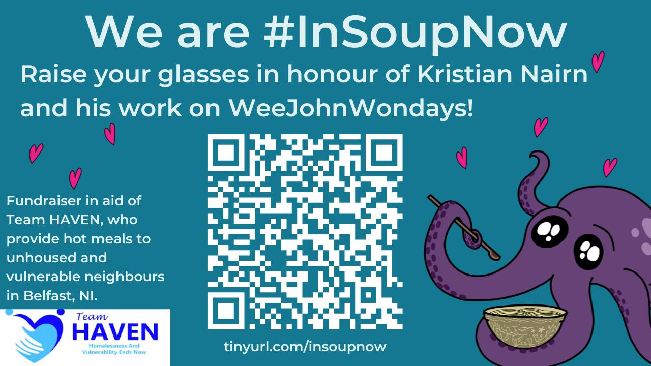 A video promoting the # In Soup Now event. The cover is blue, with the text 'We are # In Soup Now. Raise your glasses in honour of Kristian Nairn and his work on Wee John Wondays! Fundraiser in aid of Team Haven, who provide hot meals to unhoused and vulnerable neighbors in Belfast, NI.' There is a QR code to the fundraiser, as well as the tinyurl below. To the right is Jeff, an adorable purple octopus, holding a bowl of soup and a spoon. There are little pink hearts around him. The Team Haven logo is in the bottom left corner.