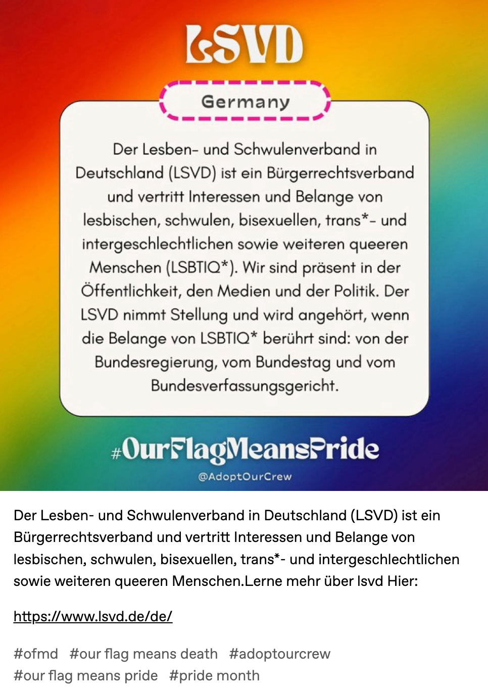 Der Lesben- und Schwulenverband in Deutschland (LSVD) ist ein Bürgerrechtsverband und vertritt Interessen und Belange von lesbischen, schwulen, bisexuellen, trans*- und intergeschlechtlichen sowie weiteren queeren Menschen.Lerne mehr über lsvd Hier:   https://www.lsvd.de/de/