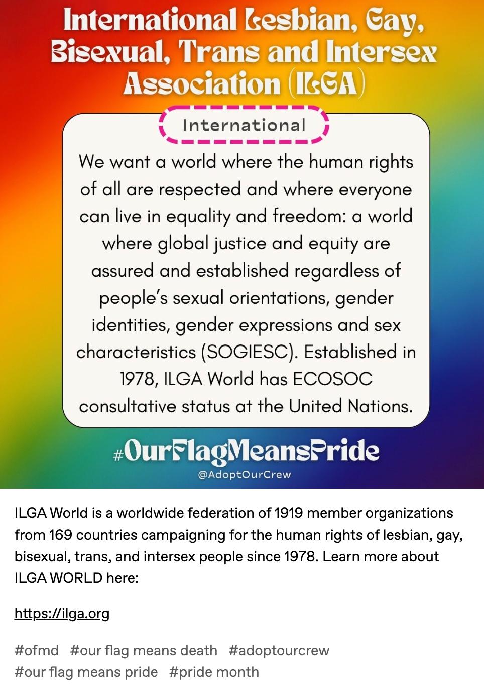 ILGA World is a worldwide federation of 1919 member organizations from 169 countries campaigning for the human rights of lesbian, gay, bisexual, trans, and intersex people since 1978. Learn more about ILGA WORLD here:   https://ilga.org