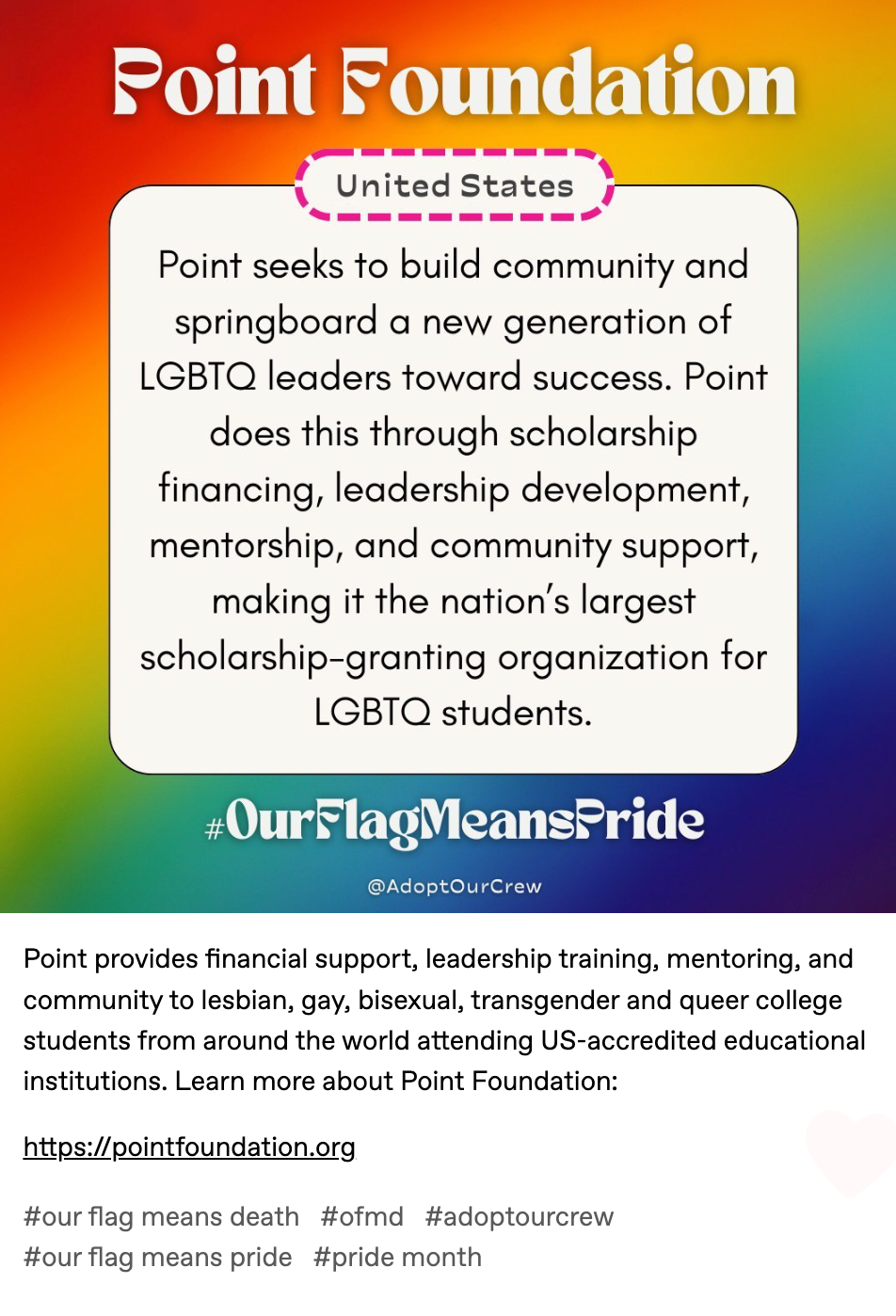 Point provides financial support, leadership training, mentoring, and community to lesbian, gay, bisexual, transgender and queer college students from around the world attending US-accredited educational institutions. Learn more about Point Foundation:   https://pointfoundation.org