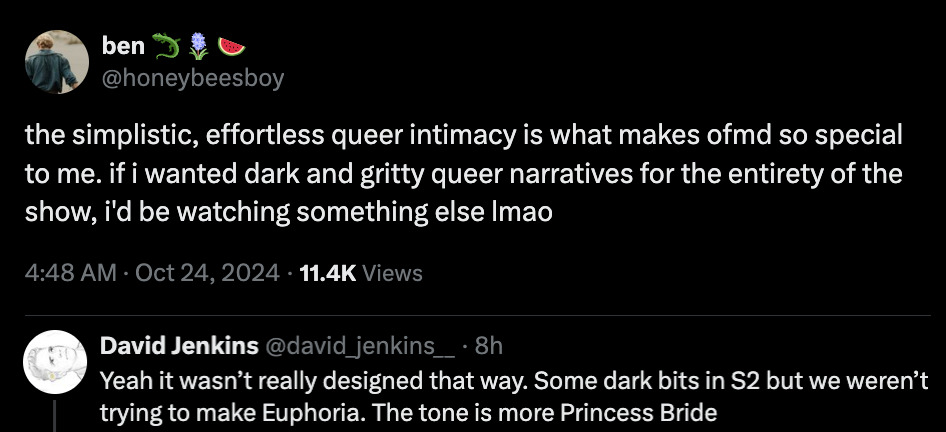 Image of Twitter Conversation:  @honeybeesboy: the simplistic, effortless queer intimacy is what makes ofmd so special to me. if i wanted dark and gritty queer narratives for the entirety of the show, i'd be watching something else lmao  @david_jenkins__  Yeah it wasn’t really designed that way. Some dark bits in S2 but we weren’t trying to make Euphoria. The tone is more Princess Bride