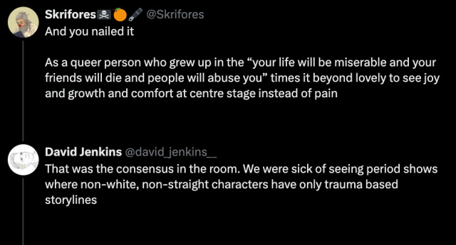 Image of Twitter converstaion:  Tweet 1: @Skrifores -  And you nailed it   As a queer person who grew up in the “your life will be miserable and your friends will die and people will abuse you” times it beyond lovely to see joy and growth and comfort at centre stage instead of pain  Tweet 2 @david_jenkins__ - That was the consensus in the room. We were sick of seeing period shows where non-white, non-straight characters have only trauma based storylines