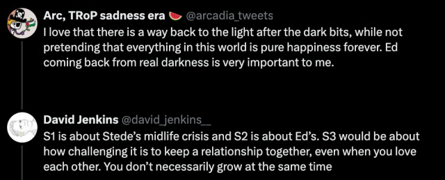 Image of Twitter conversation:  Tweet 1: @arcadia_tweets - I love that there is a way back to the light after the dark bits, while not pretending that everything in this world is pure happiness forever. Ed coming back from real darkness is very important to me.  Tweet 2: S1 is about Stede’s midlife crisis and S2 is about Ed’s. S3 would be about how challenging it is to keep a relationship together, even when you love each other. You don’t necessarily grow at the same time