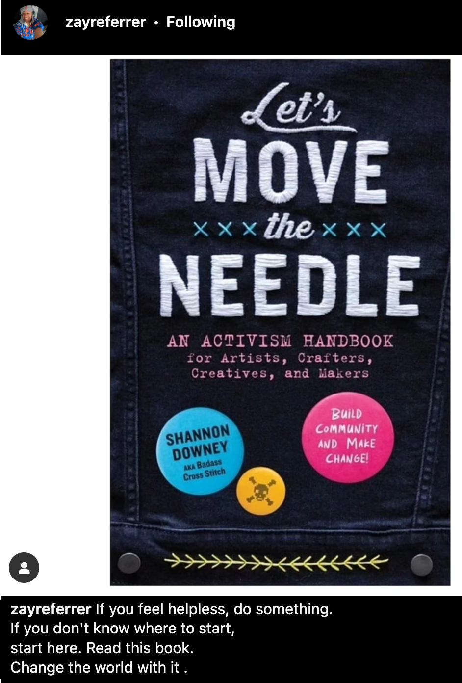 Let's Move The Needle: An Activism Handbook for Artists, Crafters. Creatives, and Makers. By Shannon Downey Text: ZayreFerrer: If you feel Helpless, do something. If you don't know where to start, start here. Read this book. Change the World With it.