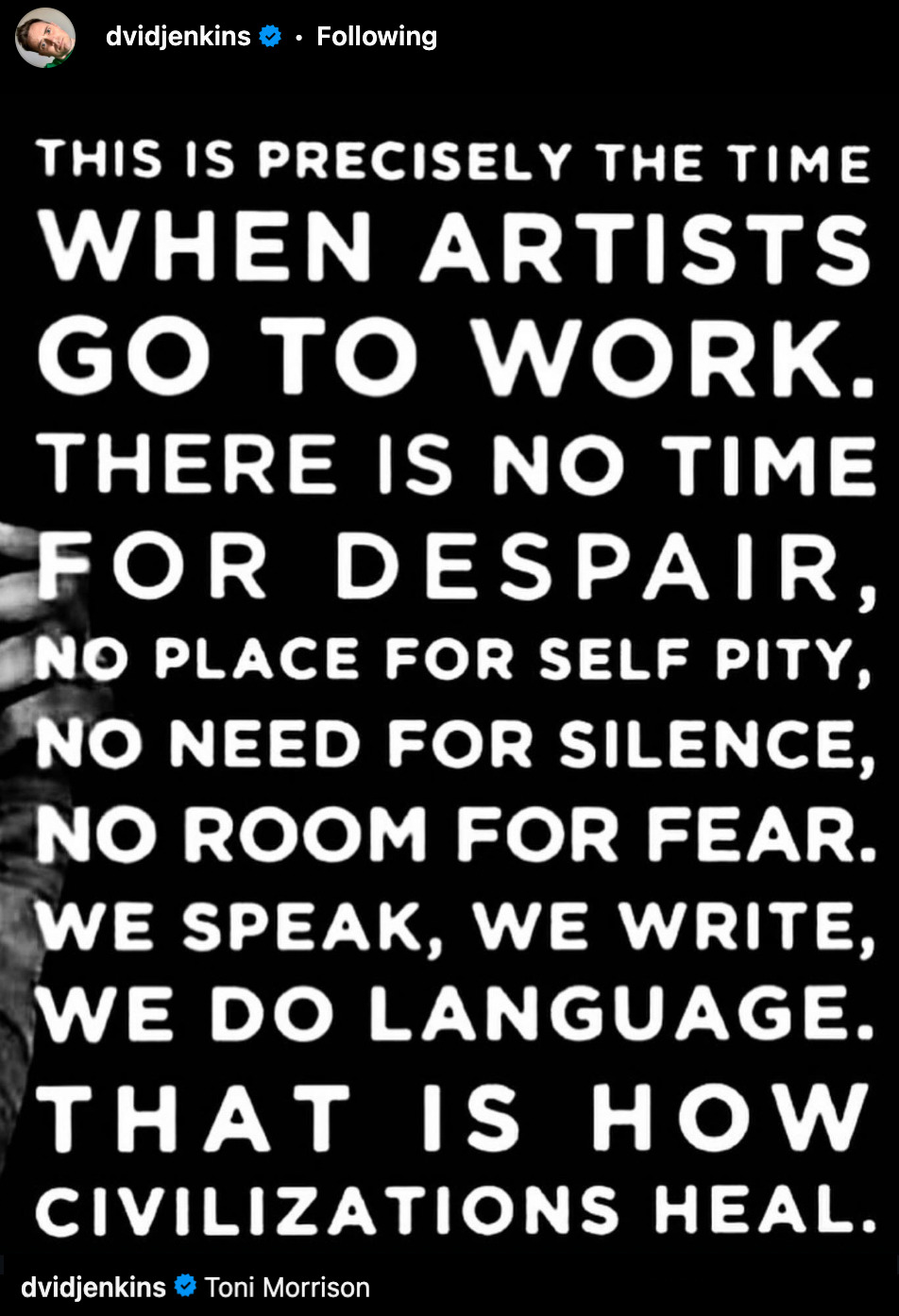  This is precisely the time when artists go to work. There is no time for despair, no place for self pity, no need for silence, no room for fear. We speak, we write, we do language. That is how civilisations heal. - Tony Morrison - Posted by @davidJenkins