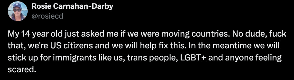 Rosie Carnahan-Darby - @rosiecd - My 14 year old just asked me if we were moving countries. No dude, fuck that we're US citizens and we will help fix this. In the meantime we will stick up for immigrants like us, trans people, LGBT+ and anyone feeling scared. 