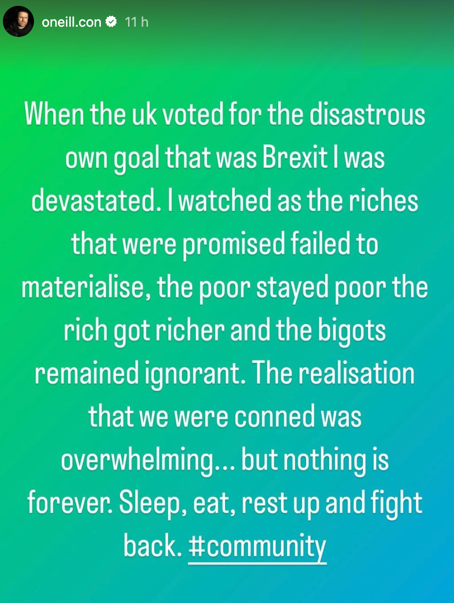 When the UK Voted for the disastrous own goal that was Brexit I was devastated. I watched as the riches that were promised failed to materialise, the poor stayed poor the rich got richer and the bigots remained ignorant. The realisation that we were conned was overwhelming...but nothing is forever. Sleep, eat, rest up and fight back #community. - Instagram User Oneill.con