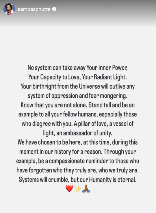 No system can take away Your Inner Power, Your Capacity to Love, Your Radiant Light. Your birthright from the Universe will outlive any system of oppression and fear mongering. Know that you are not alone. Stand tall and be an example to all your fellow humans, especially those who disagree with you. A pillar of love, a vessel of light, an ambassador of unity. We have chosen to be here, at this time, during this moment in our history for a reason. Through your example, be a compassionate reminder to those who have forgotten who they truly are, who we truly are. Systems will crumble. But our Humanity is eternal. 