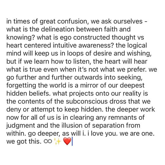 In times of great confusion, we ask ourselves, what is the delineation between faith and knowing? What is ego constructed thought vs heart centred intuitive awareness? The logical mind will keep us in loops of desire and wishing, but if we learn how to listen, the heart will hear what is true even when it's not what we prefer. We go further and further outwards into seeking, forgetting the world is a mirror of our deepest hidden beliefs. What projects onto our reality is the contents of the subconscious dross that we deny or attempt to keep hidden. The deeper work now for all of us in clearing any remnants of judgement and the illusion or separation from within. Go deeper, as will I. I love you. We are one, we got this.