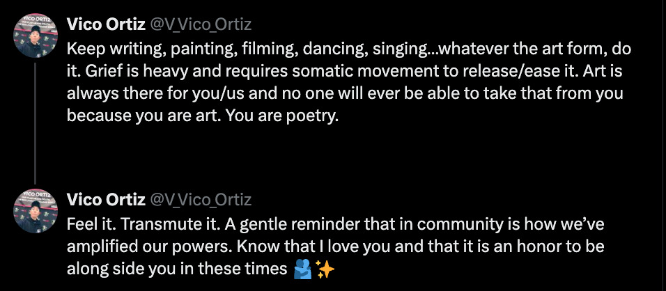 Keep writing, painting, filming, dancing, singing…whatever the art form, do it. Grief is heavy and requires somatic movement to release/ease it. Art is always there for you/us and no one will ever be able to take that from you because you are art. You are poetry.    Feel it. Transmute it. A gentle reminder that in community is how we’ve amplified our powers. Know that I love you and that it is an honor to be along side you in these times 🫂✨