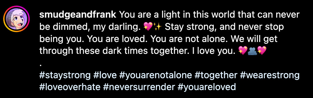 You are a light in this world that can never be dimmed, my darling. 💖✨ Stay strong, and never stop being you. You are loved. You are not alone. We will get through these dark times together. I love you. 💖🫂💖 . #staystrong #love #youarenotalone #together #wearestrong #loveoverhate #neversurrender #youareloved