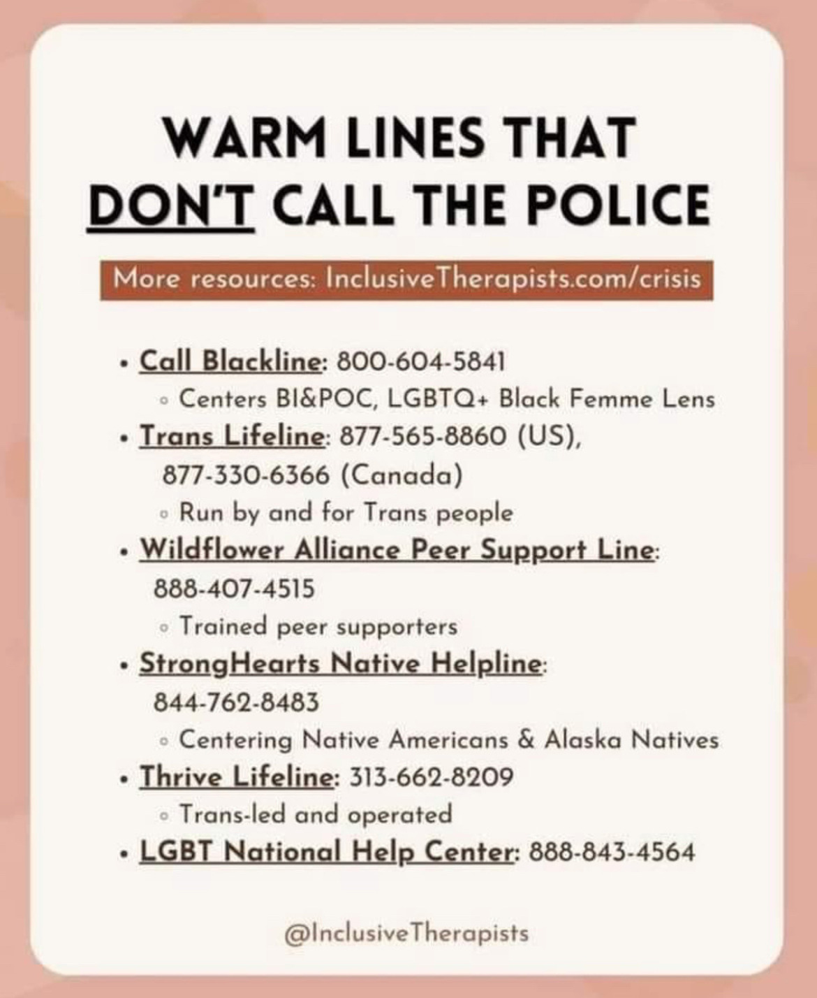  Crisis services: warm-lines that DON'T call the police: Call Blackline  Call or text: 1-800-604-5841  Peer support and counseling prioritizing BIPOC, with an LGBTQ+ Black Femme Lens.  §  Trans Lifeline (English, español)  US: 1-877-565-8860   Canada: 1-877-330-6366  Oprime 2 para hablar con alguien en español.  Run by and for Trans people.  §  Wildflower Alliance Peer Support Line  1-888-407-4515  §  StrongHearts Native Helpline (24/7)  Peer advocate crisis support specifically for people experiencing intimate partner violence  Call 24/7: 1-844-762-8483 or chat online  24/7 confidential and anonymous culturally-appropriate domestic and sexual violence helpline for Native Americans.  §  Thrive Lifeline (24/7)  Text 24/7: 1-313-662-8209  Trans-led and operated, focusing on people with intersecting marginalized identities.  §  LGBT National Help Center  National Hotline: 1-888-843-4564  Coming Out Support Hotline: 1-888-688-5428  Youth Talkline: 1-800-246-7743  Senior Hotline: 1-888-234-7243  Free and confidential support for LGBTQIA+ people and those with questions about sexual orientation and/or gender identity.