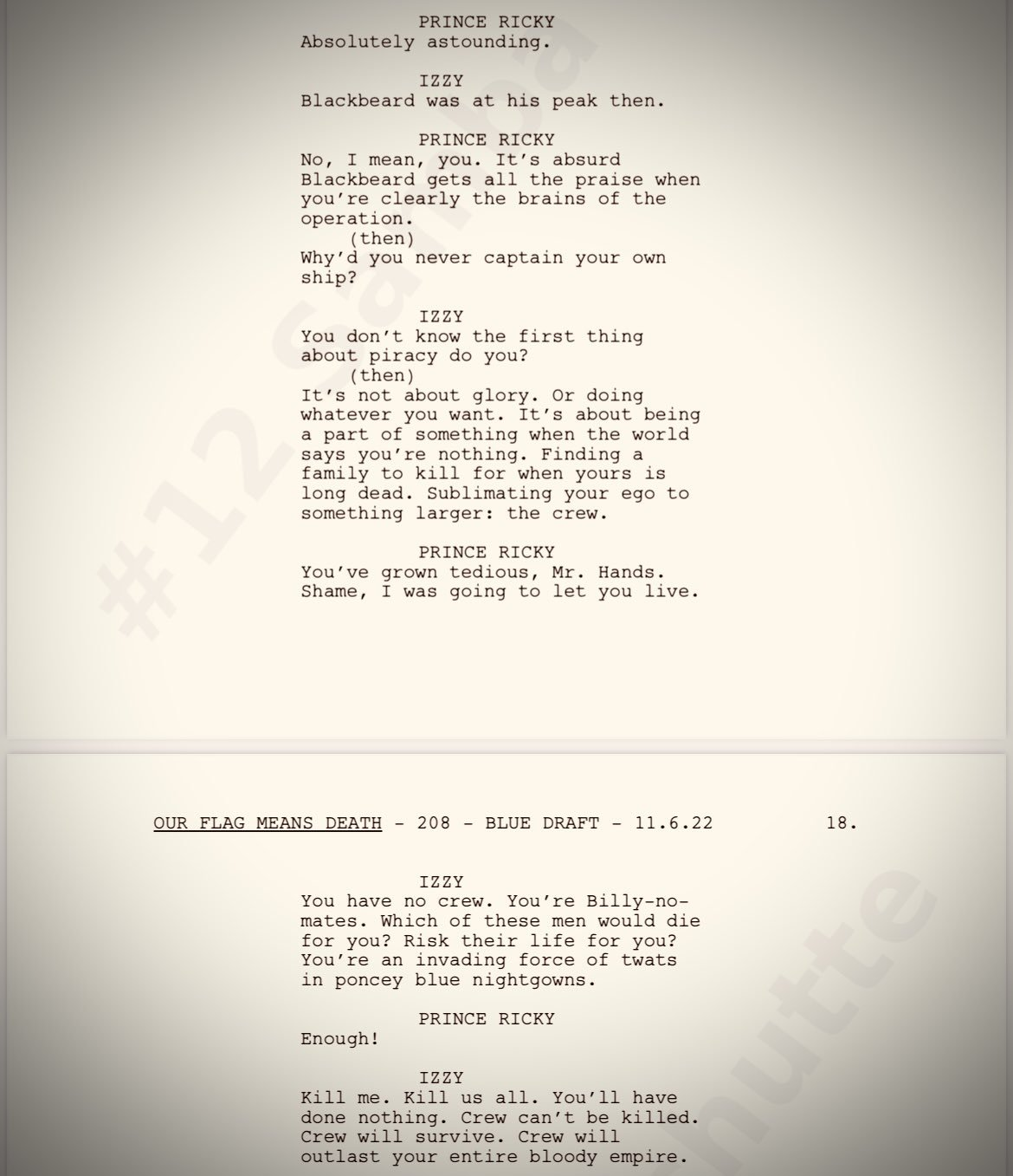 Picture of Script: Prince Ricky: Absolutely Astounding Izzy: Blackbeard was at his peak then.  Prince Ricky: No I mean you. It's absurd Blackbeard gets all the praise when you're clearly the brains of the operation. (then) Why'd you never captain your own ship? Izzy: You don't know the first thing about piracy do you? (then) It's not about glory. Or doing whatever you want. It's about being a part of something when the world says you're nothing. Finding a family to kill for when yours is long dead. Sublimating your ego for something larger: the crew.  Prince Ricky: You've grown tedious Mr.Hands. Shame, I was going to let you live.  Izzy: You have no crew. You're 