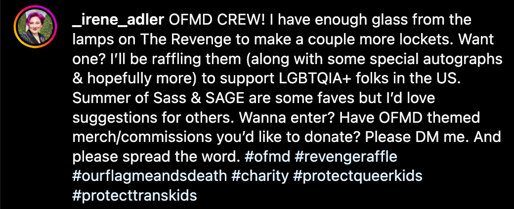 OFMD CREW! I have enough glass from the lamps on The Revenge to make a couple more lockets. Want one? I’ll be raffling them (along with some special autographs & hopefully more) to support LGBTQIA+ folks in the US. Summer of Sass & SAGE are some faves but I’d love suggestions for others. Wanna enter? Have OFMD themed merch/commissions you’d like to donate? Please DM me. And please spread the word. #ofmd #revengeraffle #ourflagmeandsdeath #charity #protectqueerkids #protecttranskids