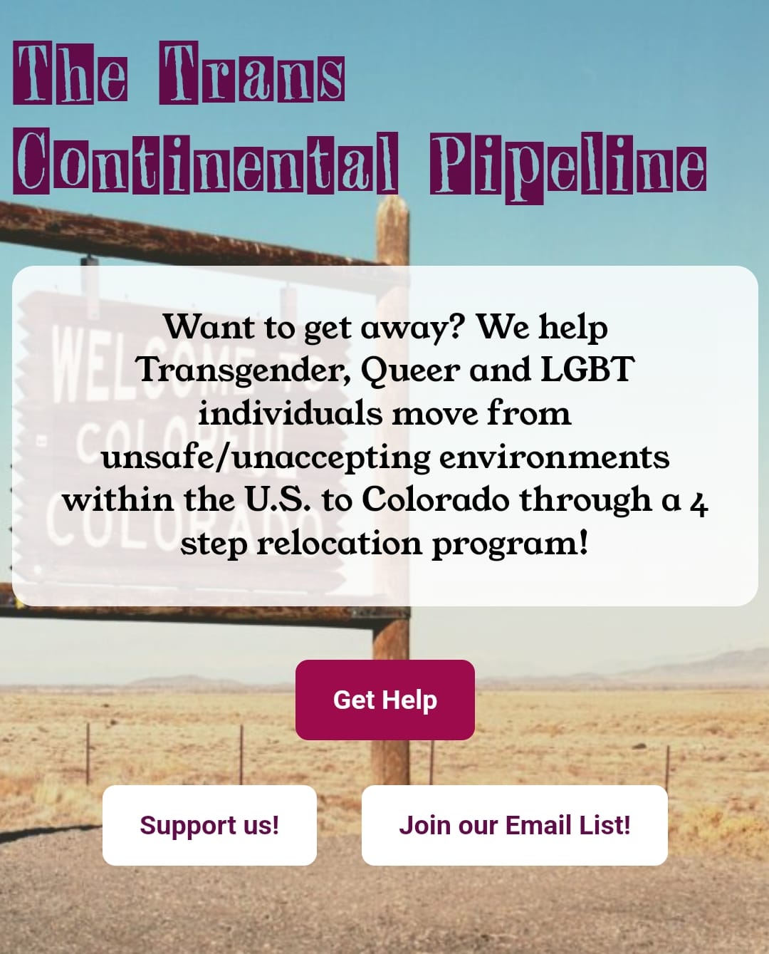 The Trans Continental Pipeline Want to get away? We help Transfender, Queer and LGBT Individuals  move from unsafe/unaccepting environments within the U.S. to Colorado through a 4-step relocation program.  Red button: Get Help https://tcpipeline.org/gethelp/ Support us! - https://www.zeffy.com/en-US/donation-form/ab0d171c-cf60-425d-ace5-e805b00f9388 Join Our Mailing List! https://tcpipeline.org/forms/