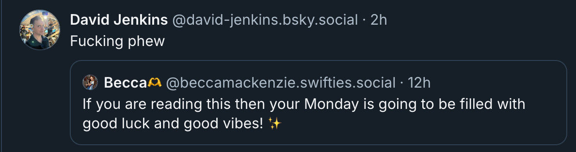 Bsky posrts: @david-jenkins Fucking phew  ‪Becca🫶‬ ‪@beccamackenzie.swifties.social‬ If you are reading this then your Monday is going to be filled with good luck and good vibes! ✨