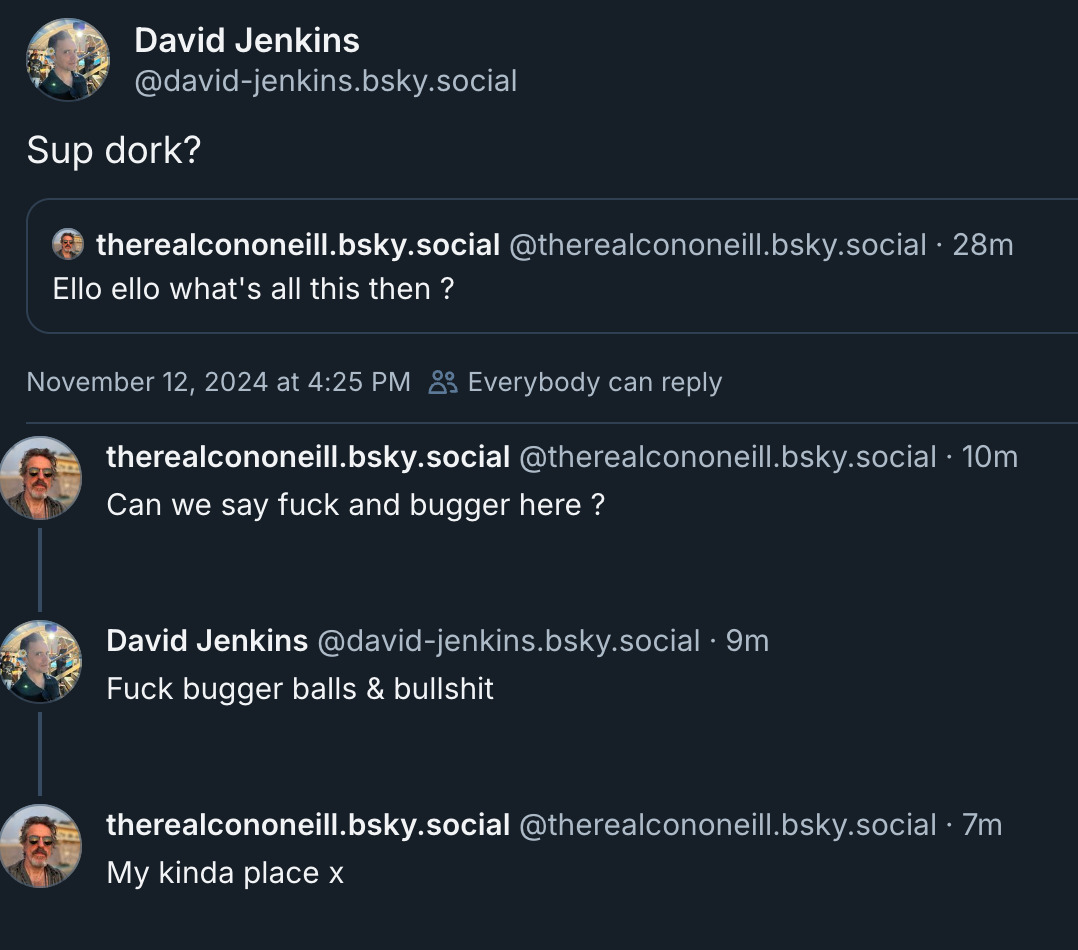 @david-jenkins: Sup dork? ‪therealcononeill.bsky.social‬ ‪@therealcononeill.bsky.social‬  Ello ello what's all this then ?  ‪therealcononeill.bsky.social‬ ‪@therealcononeill.bsky.social‬ Can we say fuck and bugger here ?   ‪David Jenkins‬ ‪@david-jenkins.bsky.social‬ Fuck bugger balls & bullshit   ‪therealcononeill.bsky.social‬ ‪@therealcononeill.bsky.social‬ My kinda place x