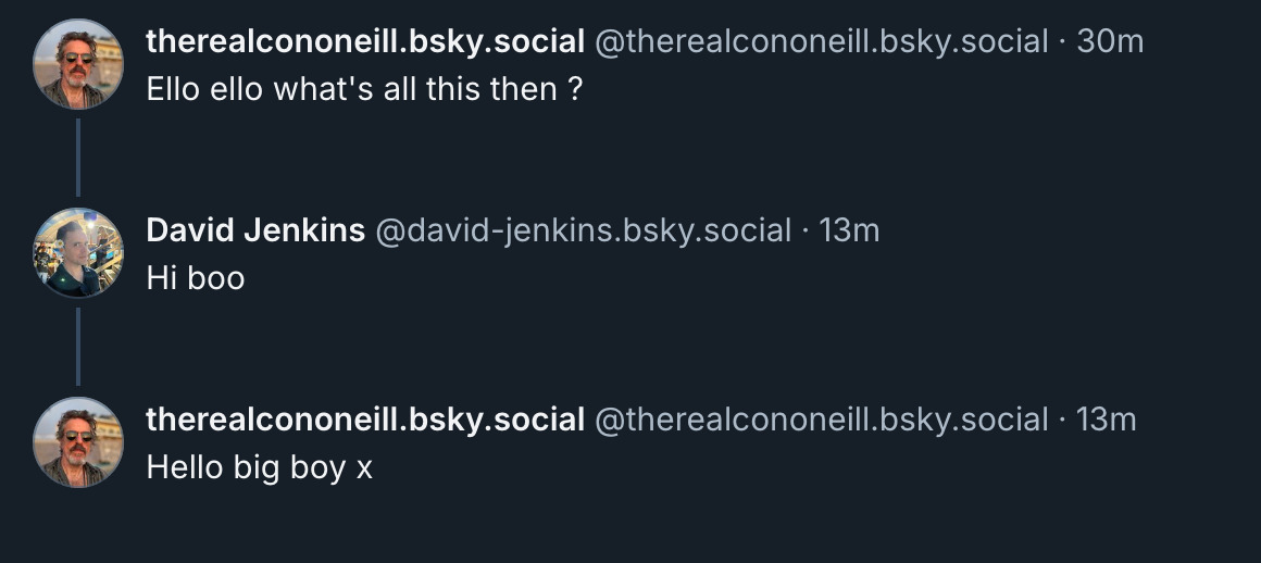 ‪therealcononeill.bsky.social‬ ‪@therealcononeill.bsky.social‬ Ello ello what's all this then ?  David Jenkins ‪@david-jenkins.bsky.social‬ Hi boo  ‪therealcononeill.bsky.social‬ ‪@therealcononeill.bsky.social‬ Hello big boy x