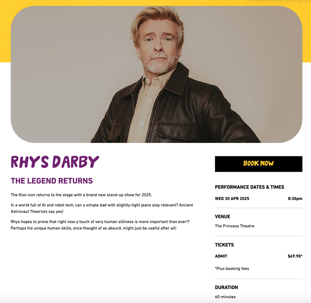 Picture of Rhys Darby with a white button up shirt and a leather jacket with his hands on his hips and brilliantly beautiful hair.   Rhys Darby The Legend Returns The Kiwi icon returns to the stage with a brand new stand-up show for 2025.  In a world full of AI and robot tech, can a simple dad with slightly-tight jeans stay relevant? Ancient Astronaut Theorists say yes!  Rhys hopes to prove that right now a touch of very human silliness is more important than ever!? Perhaps his unique human skills, once thought of as absurd, might just be useful after all!  PERFORMANCE DATES & TIMES Wed 30 Apr 2025 8:30pm VENUE The Princess Theatre TICKETS Admit $69.90* *Plus booking fees DURATION 60 minutes There is a full lockout for this performance and latecomers will not be permitted. ADDITIONAL INFORMATION Suitable for ages 15+  Contains coarse language  Children under the age of two are not permitted; all other ages must hold a vaild ticket  Presented by Bohm & Awesomeness International