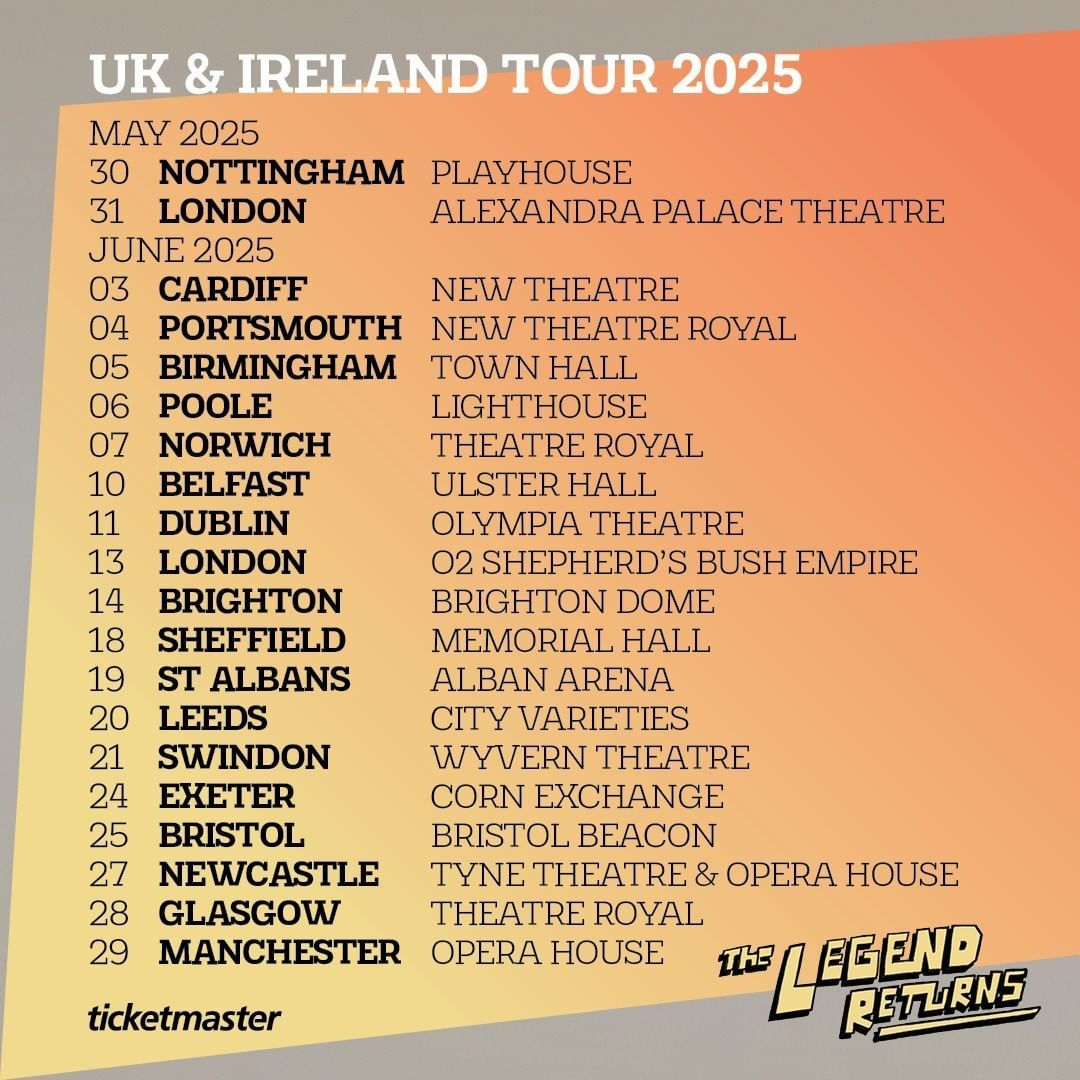  UK & Ireland tour 2025 Heading Text in black lettering on yellow to orange gradient background reads: May 2025 May 30 2025 - Nottingham - Playhouse May 31, 2025 - London - Alexandra Palace Theatre June 2025 June 03, 2025 - Cardiff - New Theatre June 04, 2025 - Portsmouth - New Theatre Royal June 05, 2025 - Birmingham - Town Hall June 06, 2025 - Poole - Lighthouse June 07, 2025 - Norwich - Theatre Royal June 10, 2025 - Belfast - Ulster Hall June 11, 2025 - Dublin - Olympia Theatre June 13, 2025 - London - 02 Shepard's Bush Empire June 14, 2025 - Brighton - Brighton Dome June 18, 2025 - Sheffield - Memorial Hall June 19, 2025 - St Albans - Alban Arena June 20, 2025 - Leeds - City Varieties June 21, 2025 - Swindon - Wyvern Theatre June 24, 2025 - Exeter - Corn Exchange  June 25, 2025 - Bristol - Bristol Beacon June 27, 2025 - Newcastle - Tyne Theatre & Opera House June 28, 2025 - Glasgow - Theatre Royal June 29, 2025 - Manchester - Opera House  Ticketmaster Lettering on footer The Legend Returns in Yellow lettering with black outline