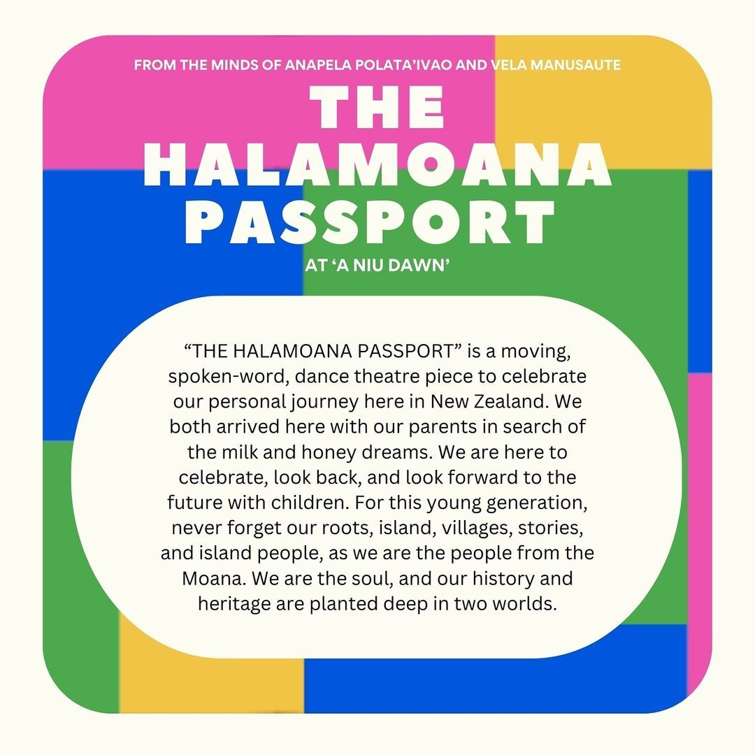 The Halamoana Passport - is a moving spoken word dance theatre piece to celebrate our personal journey here in New Zealand. We both arrived here with our parents in search of the milk and honey dreams. We are here to celebrate look back, and look forward to the future with children.  For this young generation, never forget our roots, island, villages, stories, and island people as we are the people from the Moana. We are the soul, and our history and heritage are planted deep in two worlds. 