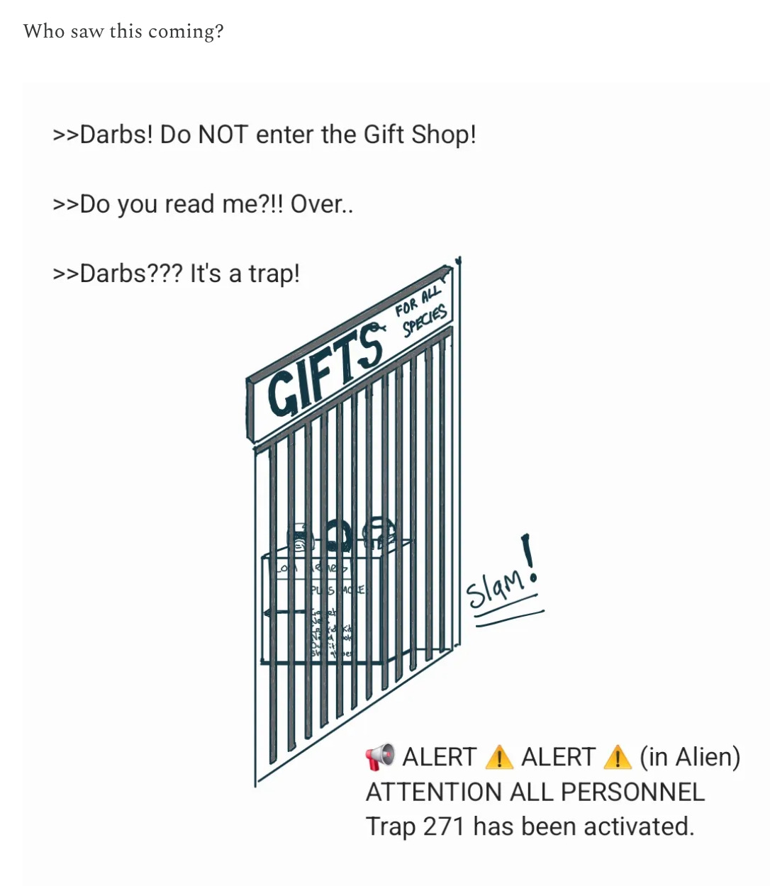 Narrator: Who saw this coming?  >> Darbs! Do NOT enter the Gift Shop! >>Do you read me?!! Over.. >>Darbs??? It's a trap! Gift shop door slams shut .  alert alert (in alien) ATTENTION ALL PERSONNEL Trap 271 has been activated!