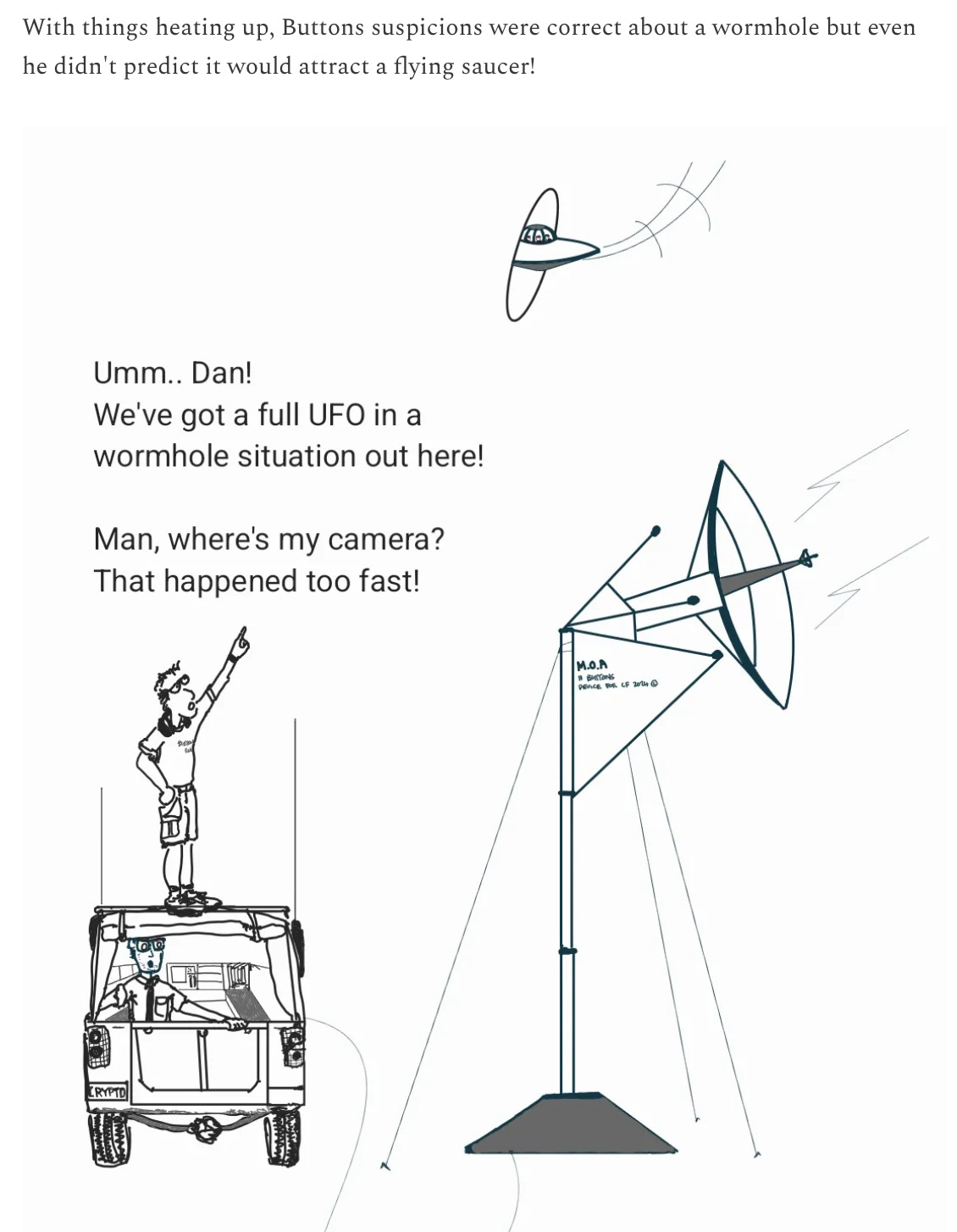 RHys: With things heating up, Buttons suspicions were  correct about a wormhole buteven he didn't predict it would attract a flying saucer!  Image of flying saucer coming through the worm hole.     Buttons and dan are in the jeep looking at a satelite  