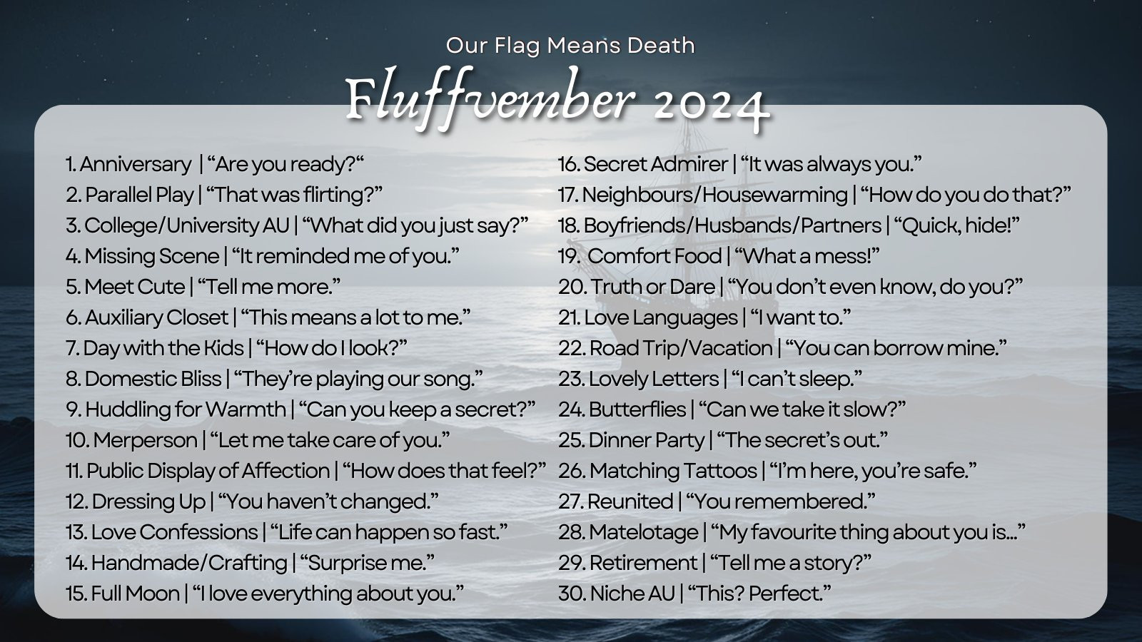  ‪OFMD Fluffvember‬ ‪@ofmdfluffvember.bsky.social‬  ✨ OFMD FLUFFVEMBER 2024 PROMPTS! ✨ It's time!  #OFMDFluffvember  is BACK this November! We're so excited to share this year's prompts with you. Check out the thread below for more info about the event! 👇🧵 1. Anniversary | “Are you ready?“ 2. Parallel Play | “That was flirting?” 3. College/University AU | “What did you just say?” 4. Missing Scene | “It reminded me of you.” 5. Meet Cute | “Tell me more.” 6. Auxiliary Closet | “This means a lot to me.” 7. Day with the Kids | “How do I look?” 8. Domestic Bliss | “They’re playing our song.” 9. Huddling for Warmth | “Can you keep a secret?” 10. Merperson | “Let me take care of you.” 11. Public Display of Affection | “How does that feel?” 12. Dressing Up | “You haven’t changed.” 13. Love Confessions | “Life can happen so fast.” 14. Handmade/Crafting | “Surprise me.” 15. Full Moon | “I love everything about you.” 16. Secret Admirer | “It was always you.” 17. Neighbours/Housewarming | “How do you do that?” 18. Boyfriends/Husbands/Partners | “Quick, hide!” 19. Comfort Food | “What a mess!” 20. Truth or Dare | “You don’t even know, do you?” 21. Love Languages | “I want to.” 22. Road Trip/Vacation | “You can borrow mine.” 23. Lovely Letters | “I can’t sleep.” 24. Butterflies | “Can we take it slow?” 25. Dinner Party | “The secret’s out.” 26. Matching Tattoos | “I’m here, you’re safe.” 27. Reunited | “You remembered.” 28. Matelotage | “My favourite thing about you is...” 29. Retirement | “Tell me a story?” 30. Niche AU | “This? Perfect.”