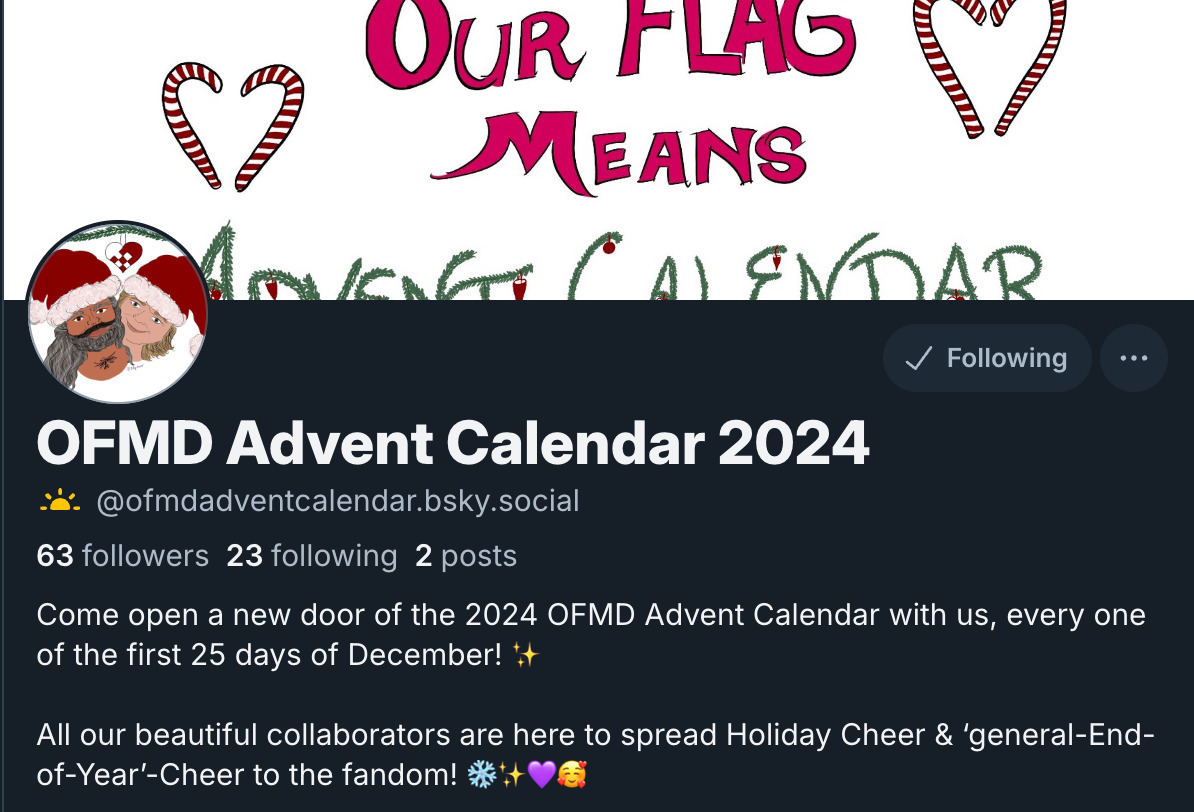 Picture of bluesky profile  OFMD Advent Calendar 2024  @ofmdadventcalendar.bsky.social 63 followers 23 following 2 posts Come open a new door of the 2024 OFMD Advent Calendar with us, every one of the first 25 days of December! ✨  All our beautiful collaborators are here to spread Holiday Cheer & ‘general-End-of-Year’-Cheer to the fandom! ❄️✨💜🥰