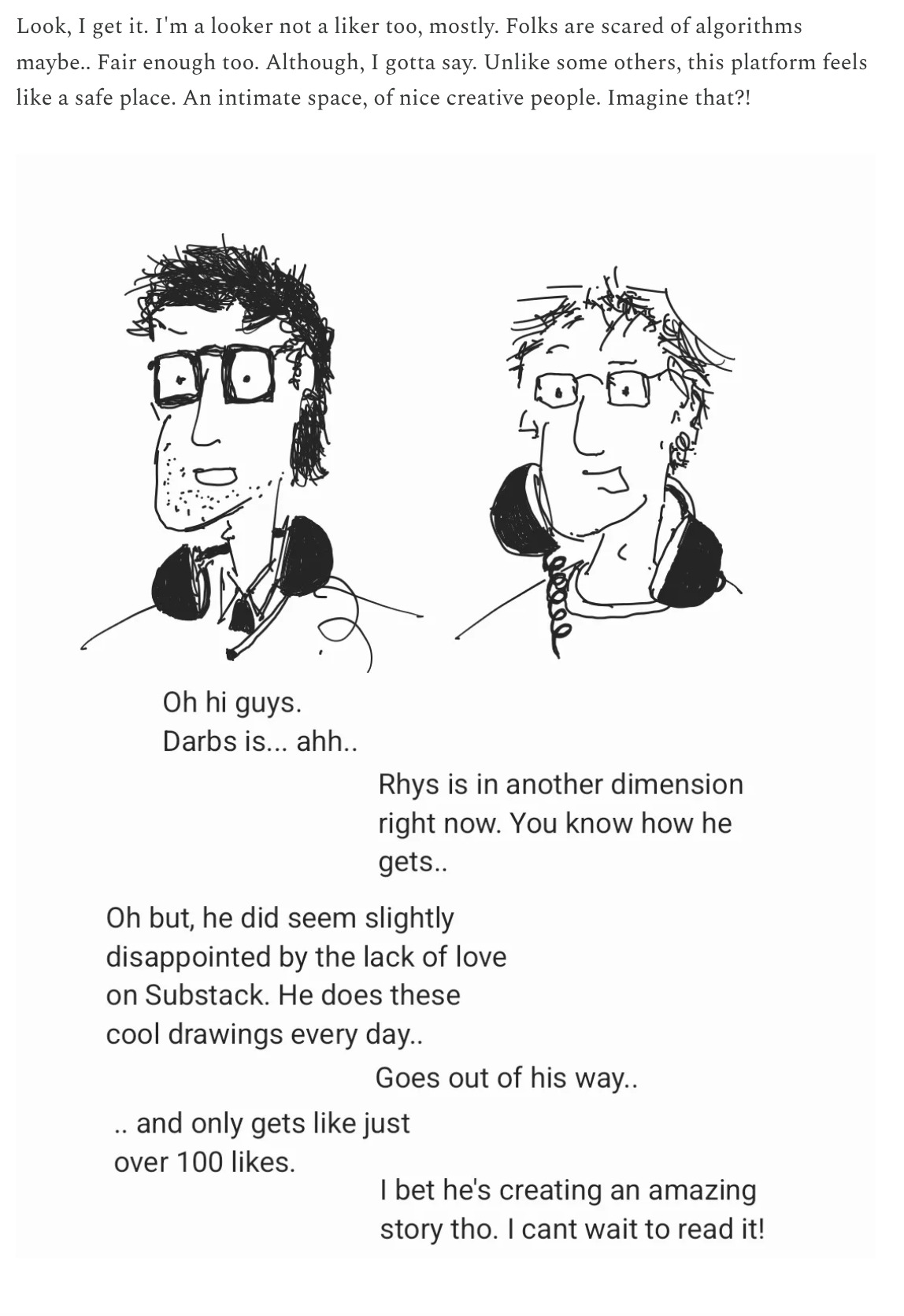 Rhys Narrator writing: Look, I get it. I’m a looker, not a liker too, mostly. Most folks are scared of algorithms maybe.. Fair enough too. Although I gotta say. Unlike some other, this platform feels like a safe place. An intimate space, of nice creative people. Imagine that?!  Picture of Dan: “Oh hi guys Darbs is ahh…” Picture of Buttons: “Rhys is in another dimension right now. You know how he gets.” Dan: Oh but he did seem slightly disappointed by the lack of love on Substack. He does these cool drawings every day.  Buttons: goes out of his way… Dan: .. and only gets like just over 100 likes.  Buttons: I bet he’s creating an amazing story tho. I can’t wait to read it. 