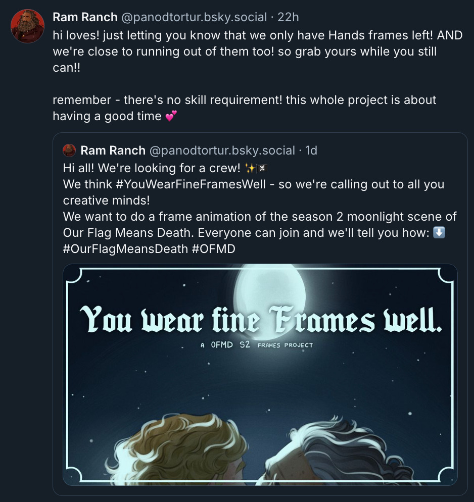 Hi all! We're looking for a crew! ✨🏴‍☠️  We think  #YouWearFineFramesWell  - so we're calling out to all you creative minds! We want to do a frame animation of the season 2 moonlight scene of Our Flag Means Death. Everyone can join and we'll tell you how: ⬇️   #OurFlagMeansDeath   #OFMD hi loves! just letting you know that we only have Hands frames left! AND we're close to running out of them too! so grab yours while you still can!!  remember - there's no skill requirement! this whole project is about having a good time 💕