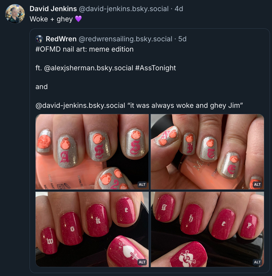 Quote post by David Jenkins on Bluesky. He writes, “Woke + ghey (purple heart emoji).” The original post by RedWrenSailing reads: “OFMD nail art: meme edition, ft. Alex Sherman hashtag AssTonight and David Jenkins ‘It was always woke and ghey Jim’.” 4 attached photos show 2 sets of nail art: The first is a glittery silver polish with a tiny peach on each fingernail and “ass 2 nite” spelled out in hot pink, in a font similar to the OFMD logo. The second set has a glittery pink base with “woke” spelled out in white on the nails of one hand and “ghey” on the other. The thumb nails feature a bleeding heart with a dagger sticking out of it, and a heart with a skull & crossbones respectively.