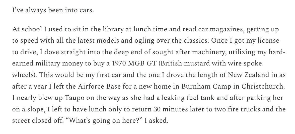 Preview Text of Post: I’ve always been into cars.  At school I used to sit in the library at lunch time and read car magazines, getting up to speed with all the latest models and ogling over the classics. Once I got my license to drive, I dove straight into the deep end of sought after machinery, utilizing my hard-earned military money to buy a 1970 MGB GT (British mustard with wire spoke wheels). This would be my first car and the one I drove the length of New Zealand in as after a year I left the Airforce Base for a new home in Burnham Camp in Christchurch. I nearly blew up Taupo on the way as she had a leaking fuel tank and after parking her on a slope, I left to have lunch only to return 30 minutes later to two fire trucks and the street closed off. “What’s going on here?” I asked.