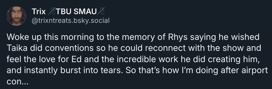 Bsky Post: trix TBUSMAU, @trixntreats.bsky.social - Woke up this morning to the memory of Rhys saying he wished Taika did conventions so he could reconnect with the show and feel the love for Ed and the incredible work he did creating him, and instantly burst into tears. So that's how I'm doing after airport con.