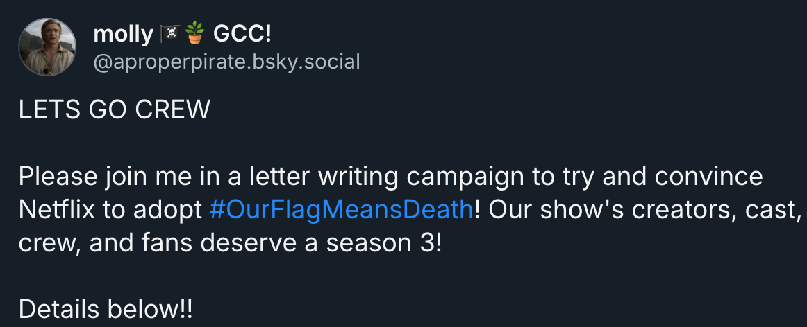 molly 🏴‍☠️🪴 GCC!‬ ‪@aproperpirate.bsky.social‬ · 2d LETS GO CREW  Please join me in a letter writing campaign to try and convince Netflix to adopt  #OurFlagMeansDeath ! Our show's creators, cast, crew, and fans deserve a season 3!  Details below!!