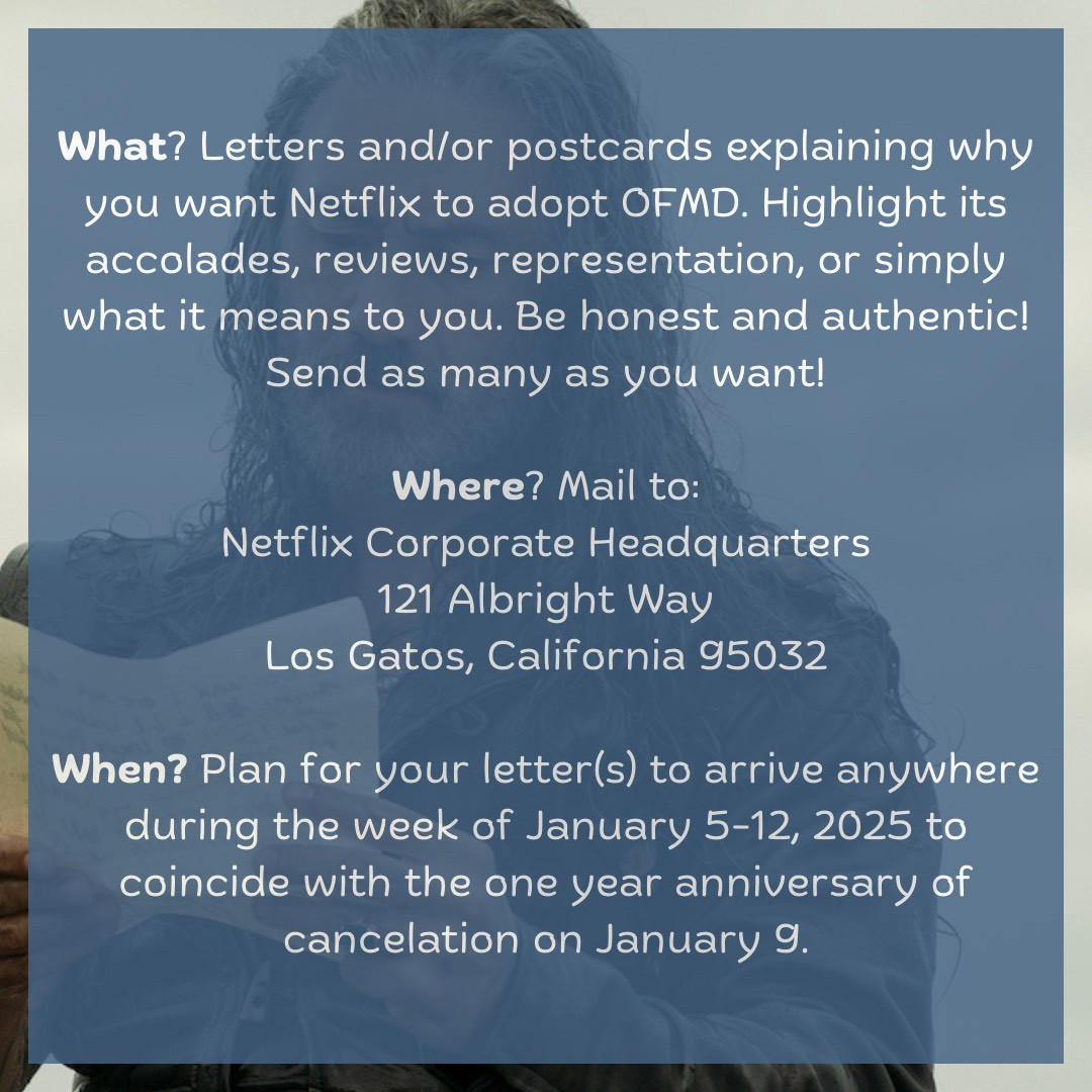 What? Letters and/or postcards explaining why you want Netflix to adopt OFMD. Highlight its accolades, reviews, representation, or simply what it means to you. Be honest and authentic! Send as many as you want!  Where? Mail to: Netflix Corporate Headquarters 121 Albright Way Los Gatos, California 95032  When? Plan for your letter(s) to arrive anywhere during the week of January 5-12, 2025 to coincide with the one year anniversary of cancelation on January 9.