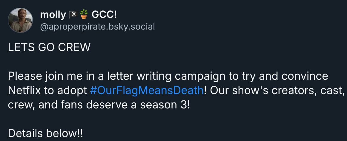  molly 🏴‍☠️🪴 GCC! ‪@aproperpirate.bsky.social‬ LETS GO CREW  Please join me in a letter writing campaign to try and convince Netflix to adopt  #OurFlagMeansDeath ! Our show's creators, cast, crew, and fans deserve a season 3!  Details below!!